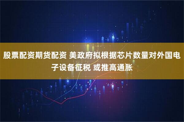 股票配资期货配资 美政府拟根据芯片数量对外国电子设备征税 或推高通胀