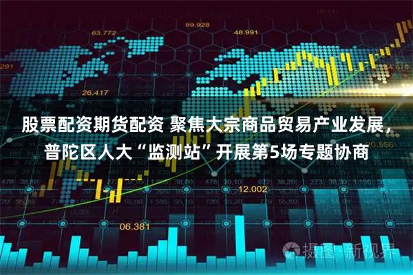 股票配资期货配资 聚焦大宗商品贸易产业发展，普陀区人大“监测站”开展第5场专题协商