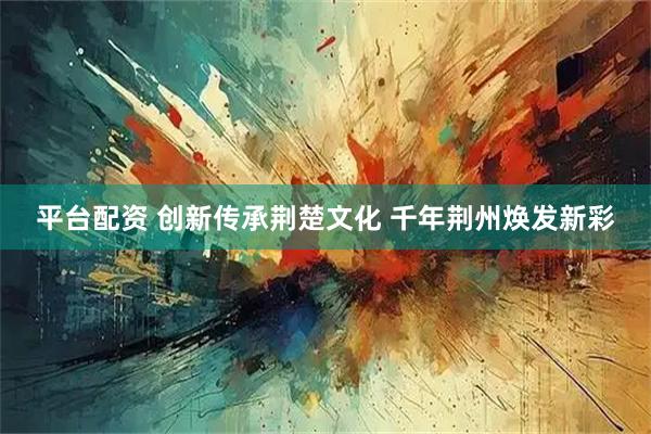 平台配资 创新传承荆楚文化 千年荆州焕发新彩