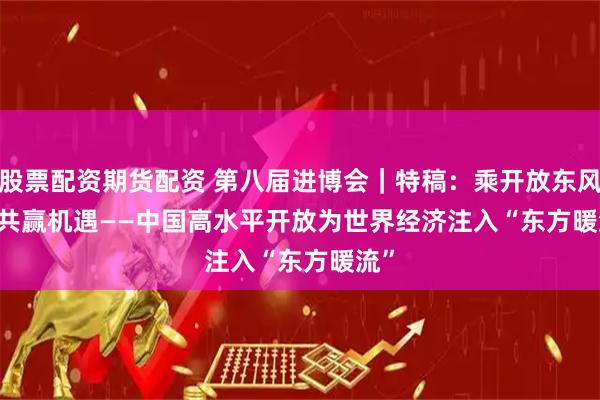 股票配资期货配资 第八届进博会｜特稿：乘开放东风 享共赢机遇——中国高水平开放为世界经济注入“东方暖流”