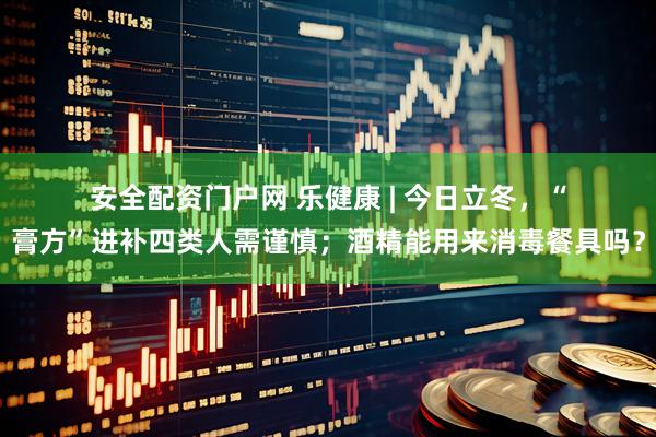 安全配资门户网 乐健康 | 今日立冬，“膏方”进补四类人需谨慎；酒精能用来消毒餐具吗？