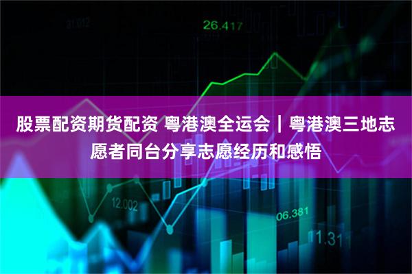 股票配资期货配资 粤港澳全运会｜粤港澳三地志愿者同台分享志愿经历和感悟