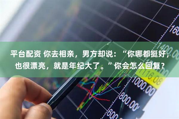 平台配资 你去相亲，男方却说：“你哪都挺好，也很漂亮，就是年纪大了。”你会怎么回复？