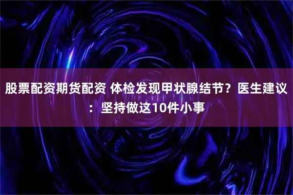 股票配资期货配资 体检发现甲状腺结节？医生建议：坚持做这10件小事