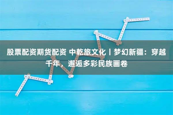 股票配资期货配资 中乾旅文化丨梦幻新疆：穿越千年，邂逅多彩民族画卷