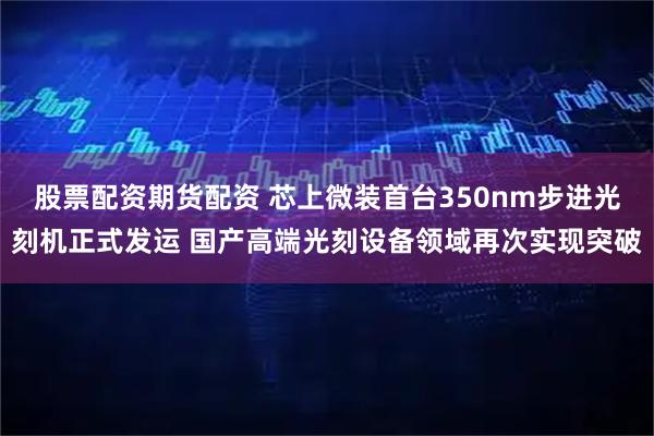 股票配资期货配资 芯上微装首台350nm步进光刻机正式发运 国产高端光刻设备领域再次实现突破