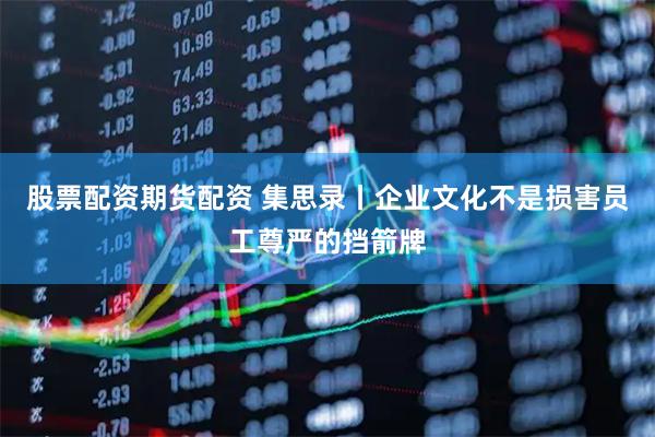 股票配资期货配资 集思录丨企业文化不是损害员工尊严的挡箭牌