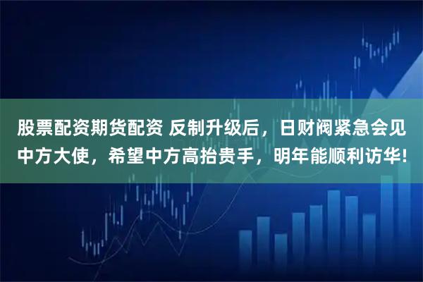 股票配资期货配资 反制升级后，日财阀紧急会见中方大使，希望中方高抬贵手，明年能顺利访华!