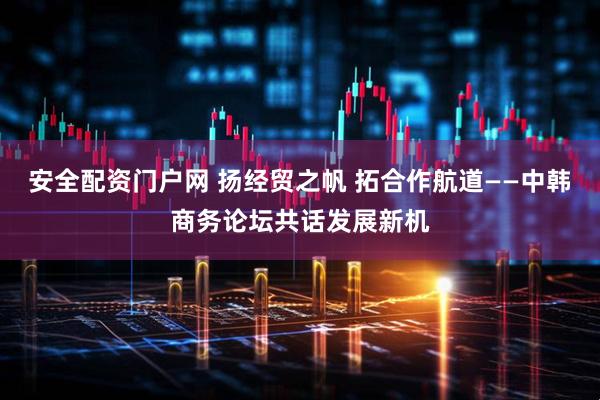 安全配资门户网 扬经贸之帆 拓合作航道——中韩商务论坛共话发展新机