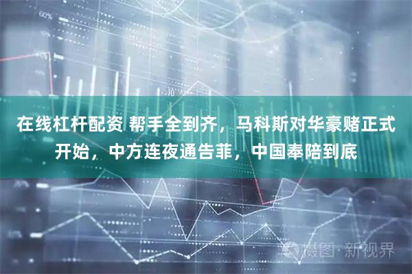 在线杠杆配资 帮手全到齐，马科斯对华豪赌正式开始，中方连夜通告菲，中国奉陪到底