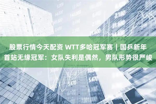 股票行情今天配资 WTT多哈冠军赛｜国乒新年首站无缘冠军：女队失利是偶然，男队形势很严峻