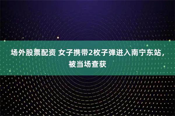 场外股票配资 女子携带2枚子弹进入南宁东站，被当场查获