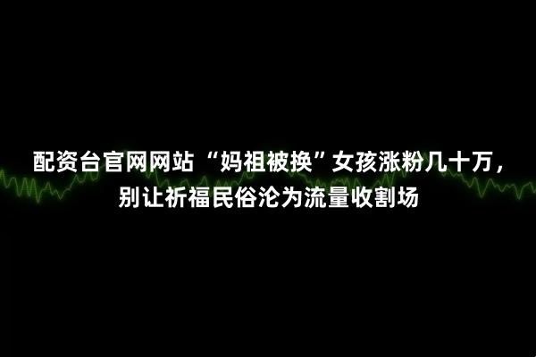 配资台官网网站 “妈祖被换”女孩涨粉几十万，别让祈福民俗沦为流量收割场