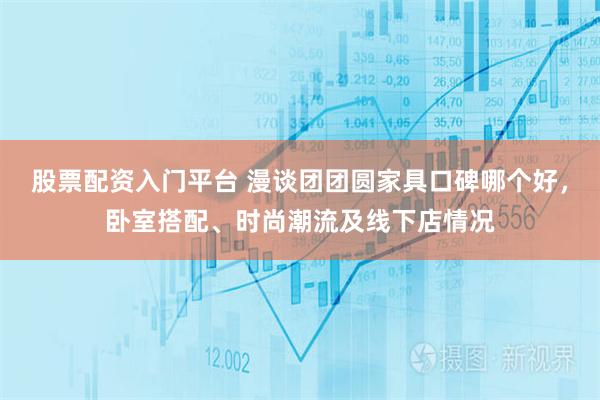 股票配资入门平台 漫谈团团圆家具口碑哪个好，卧室搭配、时尚潮流及线下店情况