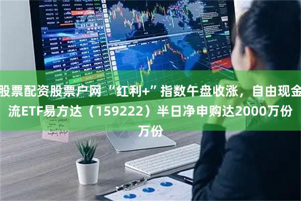 股票配资股票户网 “红利+”指数午盘收涨，自由现金流ETF易方达（159222）半日净申购达2000万份