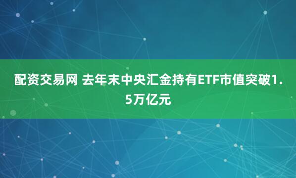 配资交易网 去年末中央汇金持有ETF市值突破1.5万亿元
