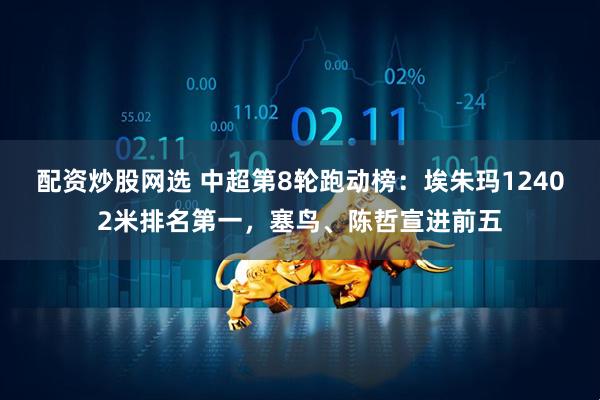 配资炒股网选 中超第8轮跑动榜：埃朱玛12402米排名第一，塞鸟、陈哲宣进前五