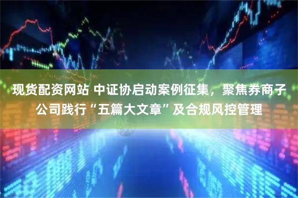 现货配资网站 中证协启动案例征集，聚焦券商子公司践行“五篇大文章”及合规风控管理