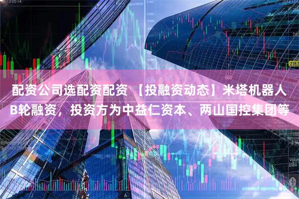 配资公司选配资配资 【投融资动态】米塔机器人B轮融资，投资方为中益仁资本、两山国控集团等