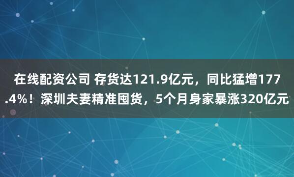在线配资公司 存货达121.9亿元，同比猛增177.4%！深圳夫妻精准囤货，5个月身家暴涨320亿元