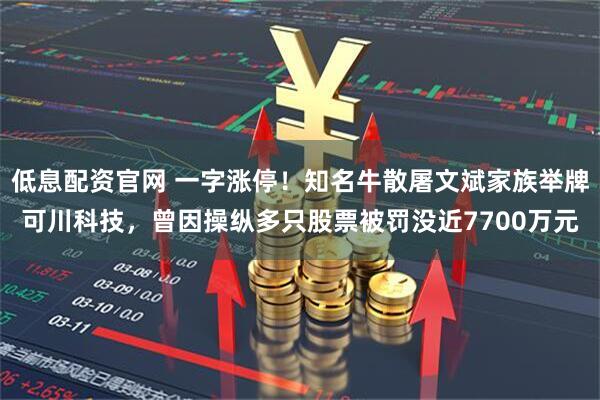 低息配资官网 一字涨停！知名牛散屠文斌家族举牌可川科技，曾因操纵多只股票被罚没近7700万元