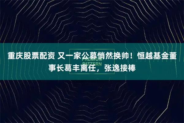 重庆股票配资 又一家公募悄然换帅！恒越基金董事长葛丰离任，张逸接棒
