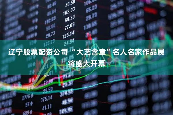 辽宁股票配资公司 “大艺含章”名人名家作品展将盛大开幕