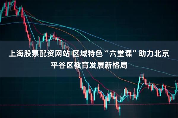 上海股票配资网站 区域特色“六堂课”助力北京平谷区教育发展新格局