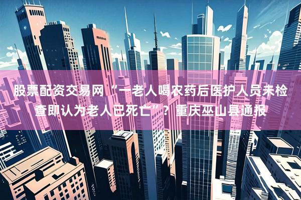 股票配资交易网 “一老人喝农药后医护人员未检查即认为老人已死亡”？重庆巫山县通报
