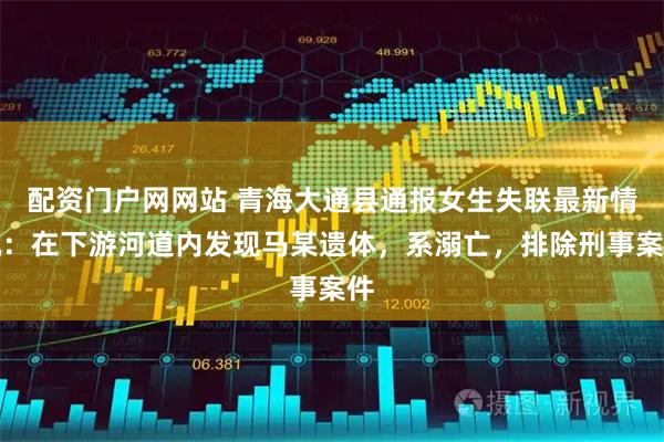 配资门户网网站 青海大通县通报女生失联最新情况：在下游河道内发现马某遗体，系溺亡，排除刑事案件