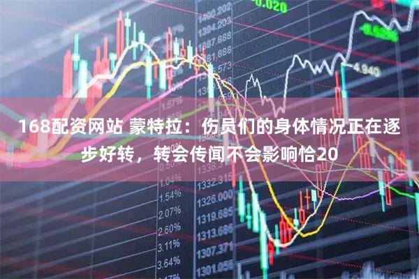 168配资网站 蒙特拉：伤员们的身体情况正在逐步好转，转会传闻不会影响恰20