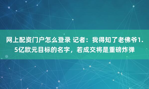 网上配资门户怎么登录 记者：我得知了老佛爷1.5亿欧元目标的名字，若成交将是重磅炸弹