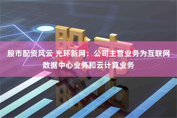 股市配资风云 光环新网：公司主营业务为互联网数据中心业务和云计算业务
