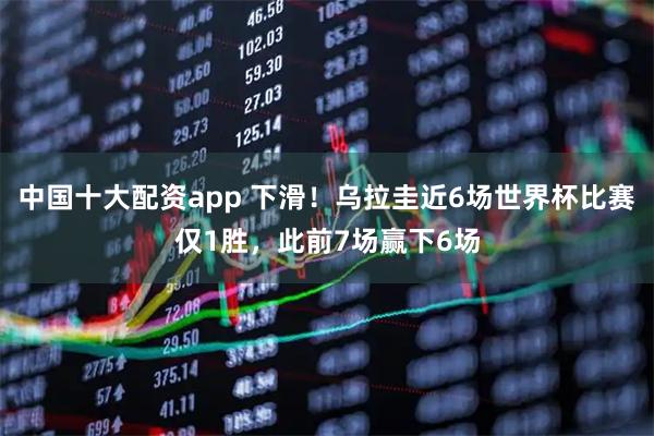 中国十大配资app 下滑！乌拉圭近6场世界杯比赛仅1胜，此前7场赢下6场