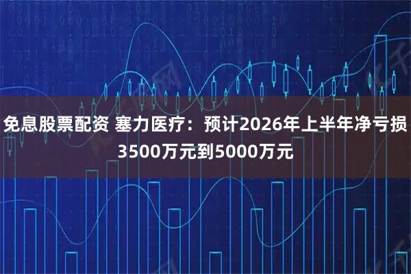 免息股票配资 塞力医疗：预计2026年上半年净亏损3500万元到5000万元