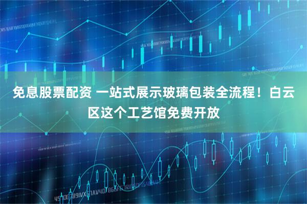 免息股票配资 一站式展示玻璃包装全流程！白云区这个工艺馆免费开放