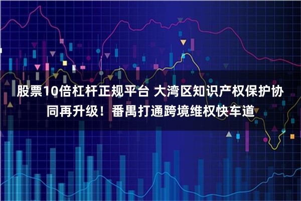 股票10倍杠杆正规平台 大湾区知识产权保护协同再升级！番禺打通跨境维权快车道