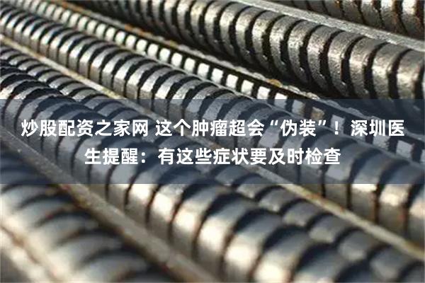 炒股配资之家网 这个肿瘤超会“伪装”！深圳医生提醒：有这些症状要及时检查